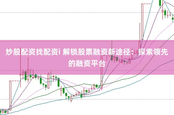 炒股配资找配资i 解锁股票融资新途径：探索领先的融资平台