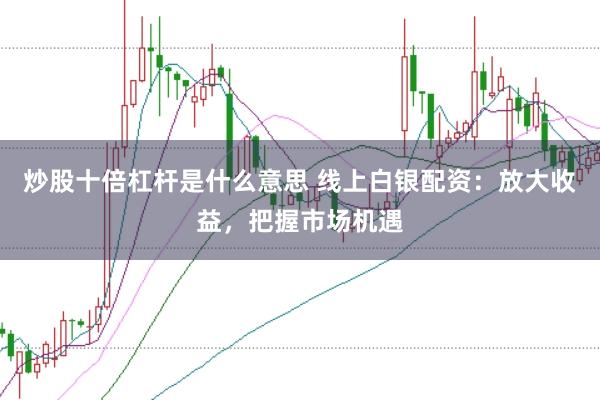 炒股十倍杠杆是什么意思 线上白银配资：放大收益，把握市场机遇