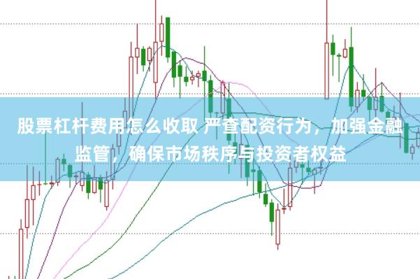 股票杠杆费用怎么收取 严查配资行为，加强金融监管，确保市场秩序与投资者权益