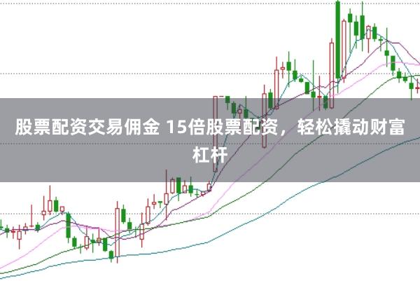 股票配资交易佣金 15倍股票配资，轻松撬动财富杠杆