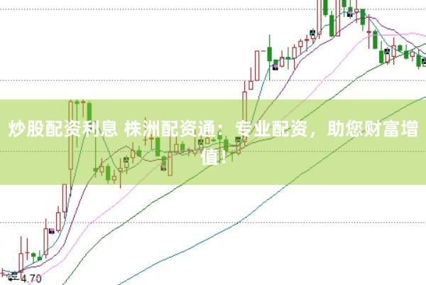 炒股配资利息 株洲配资通：专业配资，助您财富增值！