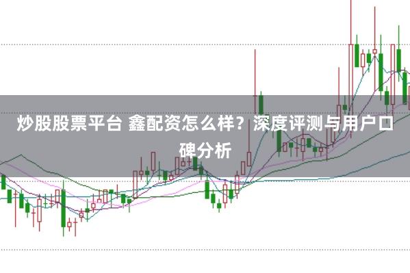 炒股股票平台 鑫配资怎么样？深度评测与用户口碑分析