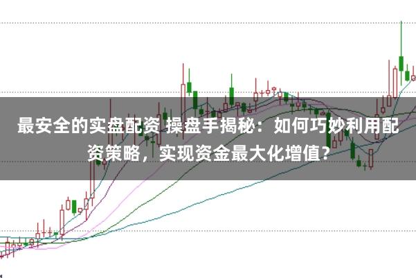 最安全的实盘配资 操盘手揭秘：如何巧妙利用配资策略，实现资金最大化增值？
