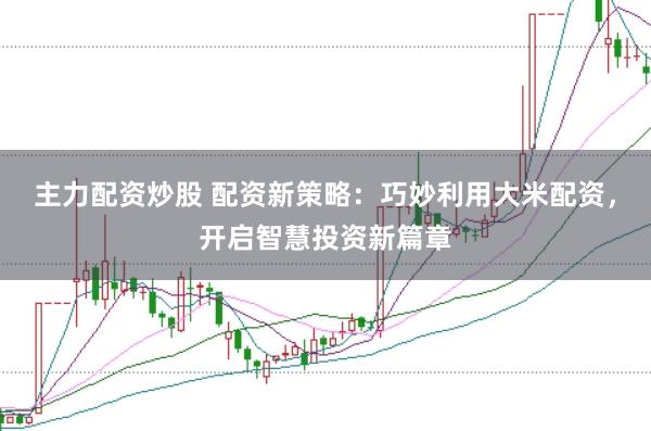 主力配资炒股 配资新策略：巧妙利用大米配资，开启智慧投资新篇章