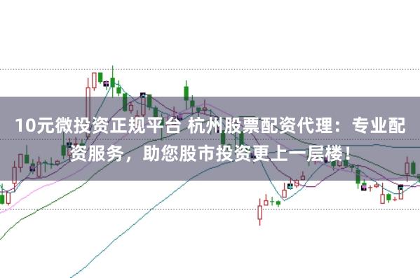10元微投资正规平台 杭州股票配资代理：专业配资服务，助您股市投资更上一层楼！