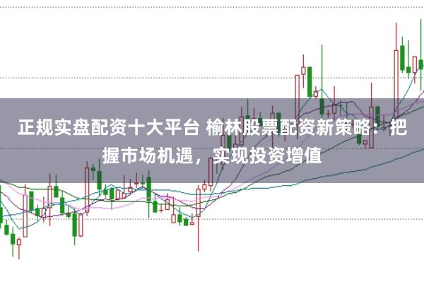 正规实盘配资十大平台 榆林股票配资新策略：把握市场机遇，实现投资增值
