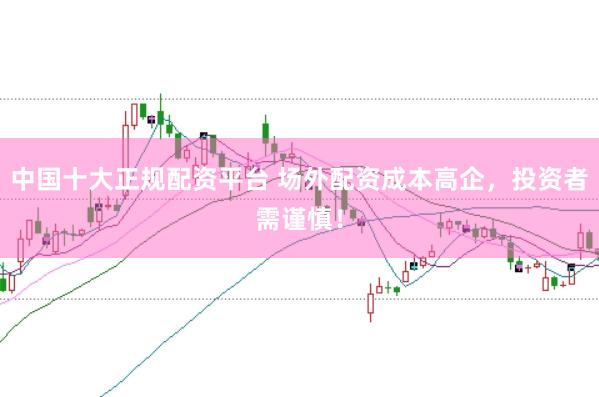 中国十大正规配资平台 场外配资成本高企，投资者需谨慎！