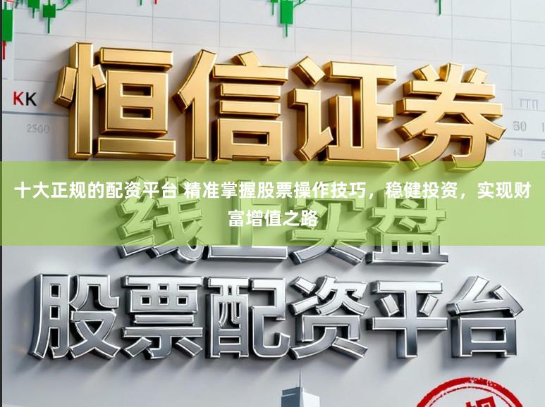 十大正规的配资平台 精准掌握股票操作技巧，稳健投资，实现财富增值之路