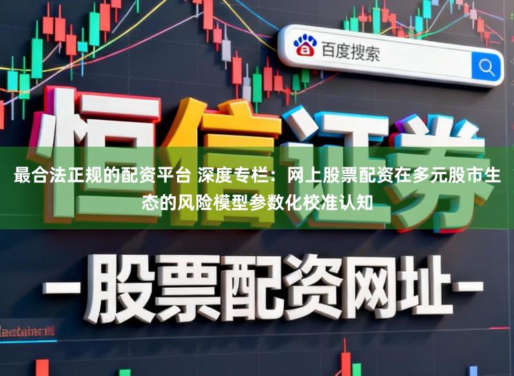 最合法正规的配资平台 深度专栏：网上股票配资在多元股市生态的风险模型参数化校准认知