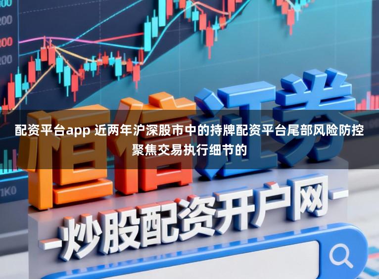 配资平台app 近两年沪深股市中的持牌配资平台尾部风险防控聚焦交易执行细节的