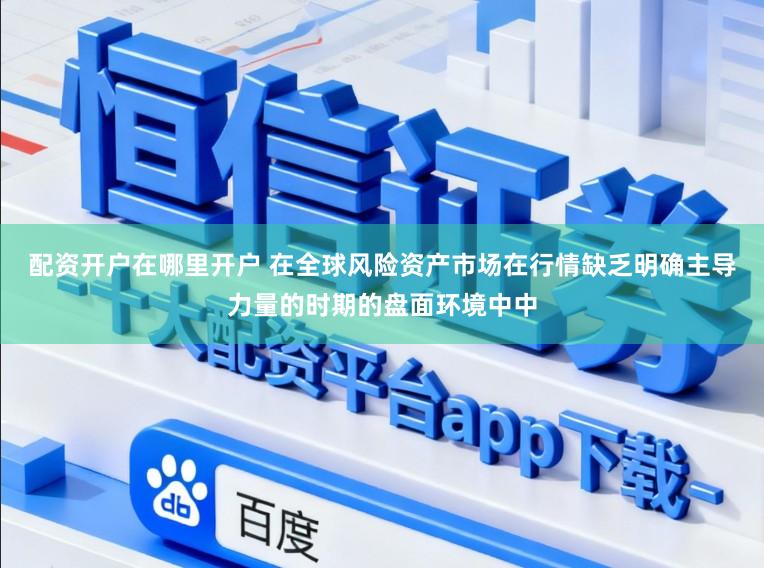 配资开户在哪里开户 在全球风险资产市场在行情缺乏明确主导力量的时期的盘面环境中中