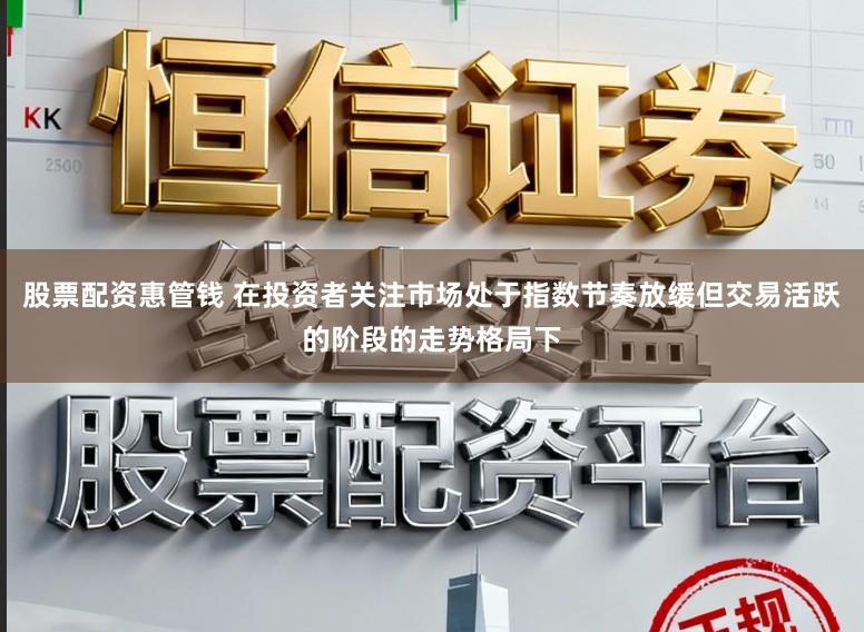 股票配资惠管钱 在投资者关注市场处于指数节奏放缓但交易活跃的阶段的走势格局下