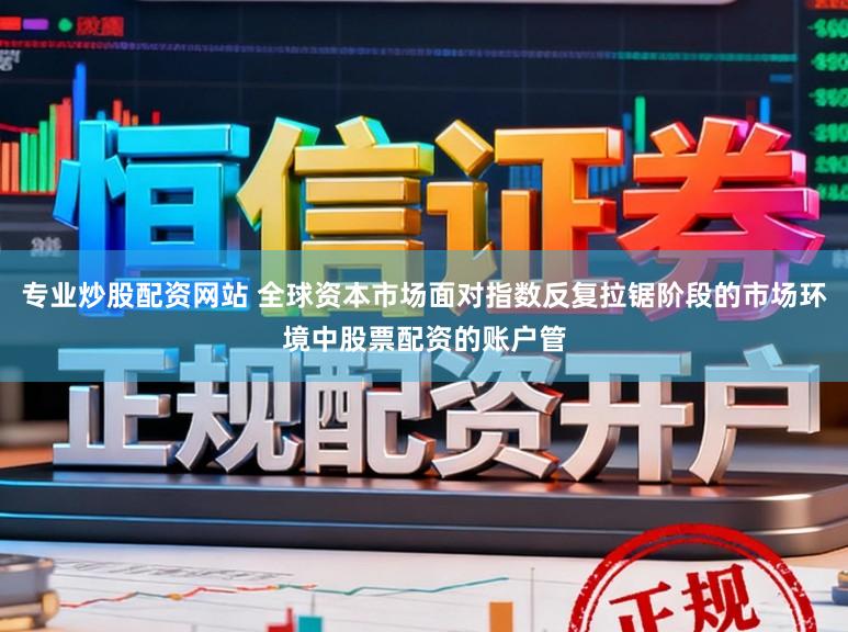 专业炒股配资网站 全球资本市场面对指数反复拉锯阶段的市场环境中股票配资的账户管