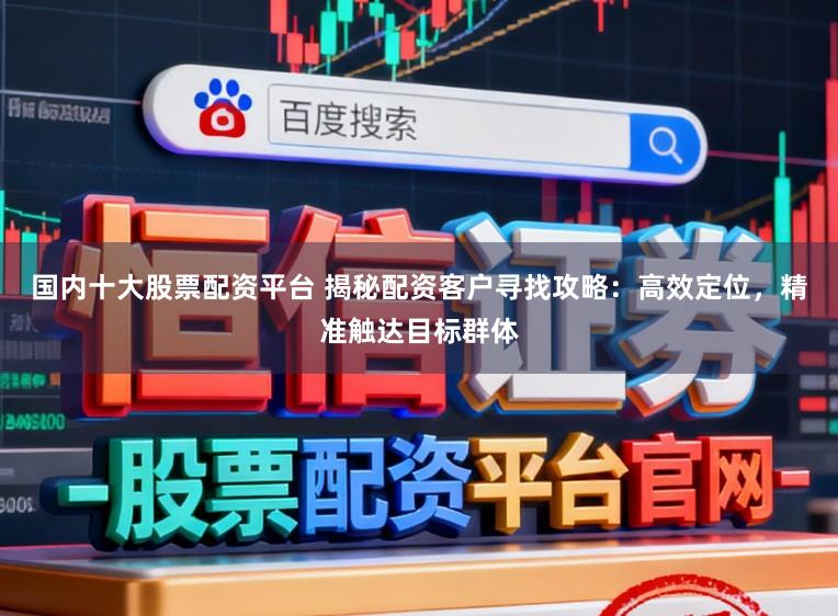 国内十大股票配资平台 揭秘配资客户寻找攻略：高效定位，精准触达目标群体